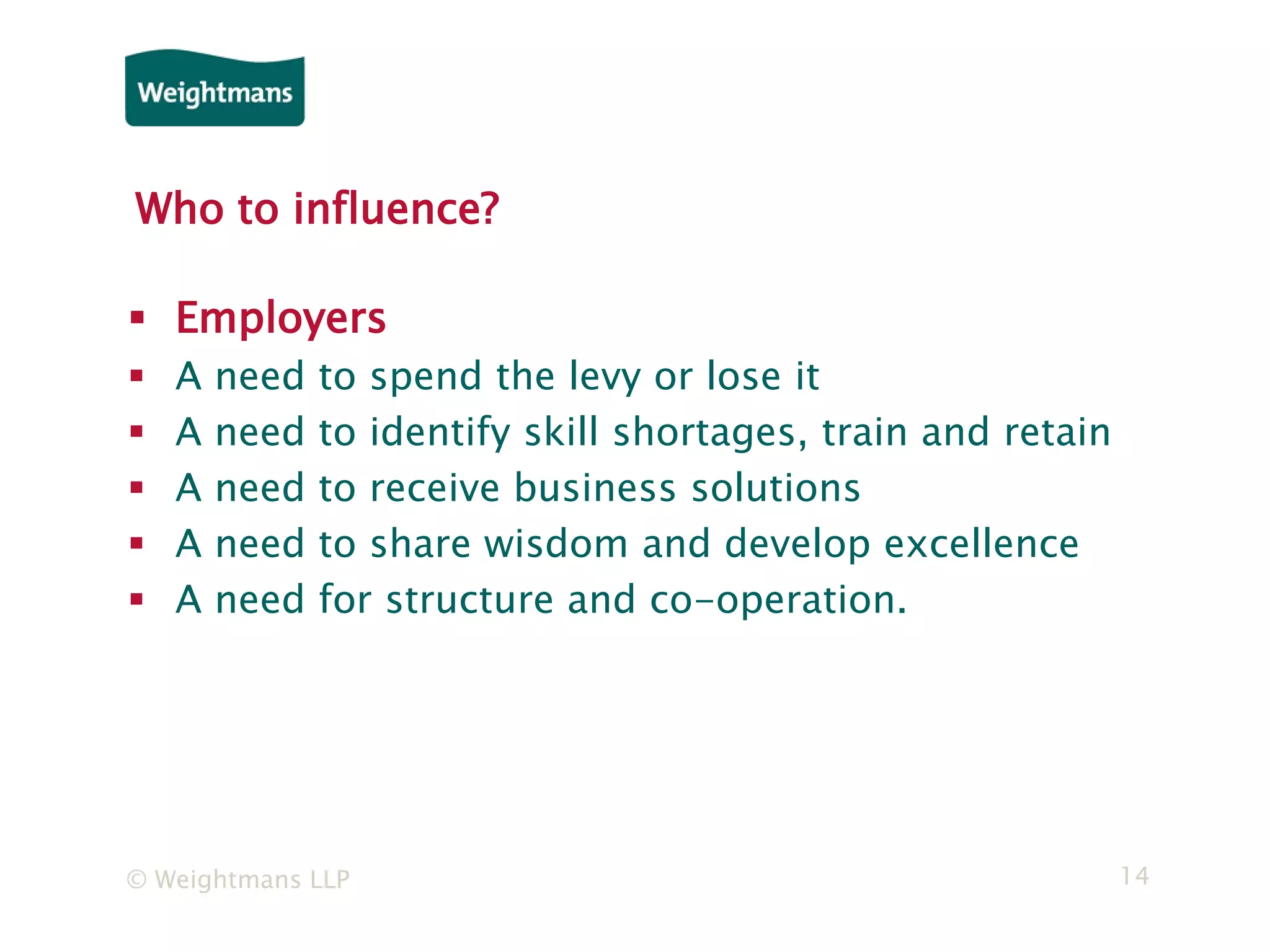 © Weightmans LLP 14
Who to influence?
 Employers
 A need to spend the levy or lose it
 A need to identify skill shortages, train and retain
 A need to receive business solutions
 A need to share wisdom and develop excellence
 A need for structure and co-operation.
 