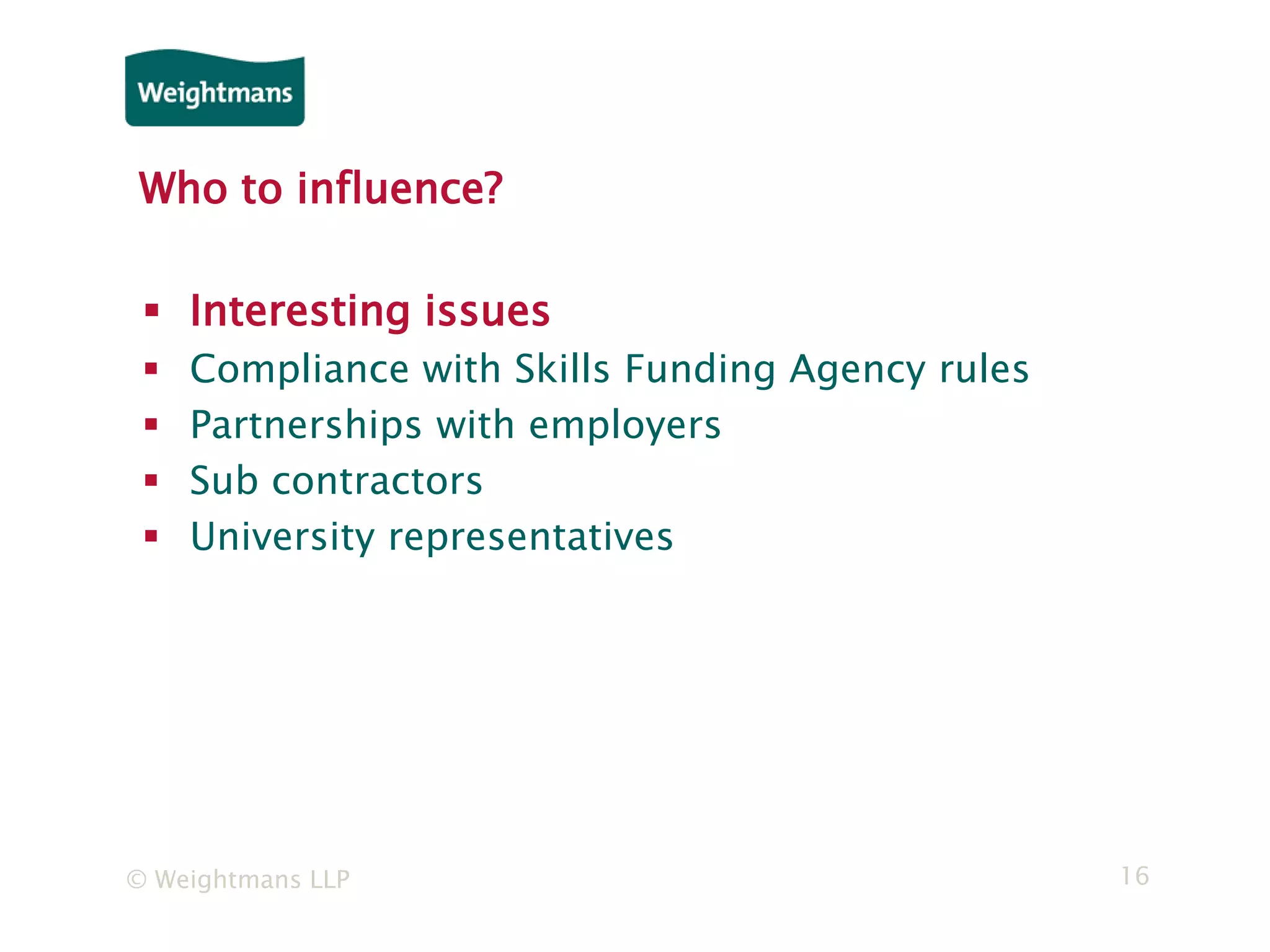 © Weightmans LLP 16
Who to influence?
 Interesting issues
 Compliance with Skills Funding Agency rules
 Partnerships with employers
 Sub contractors
 University representatives
 