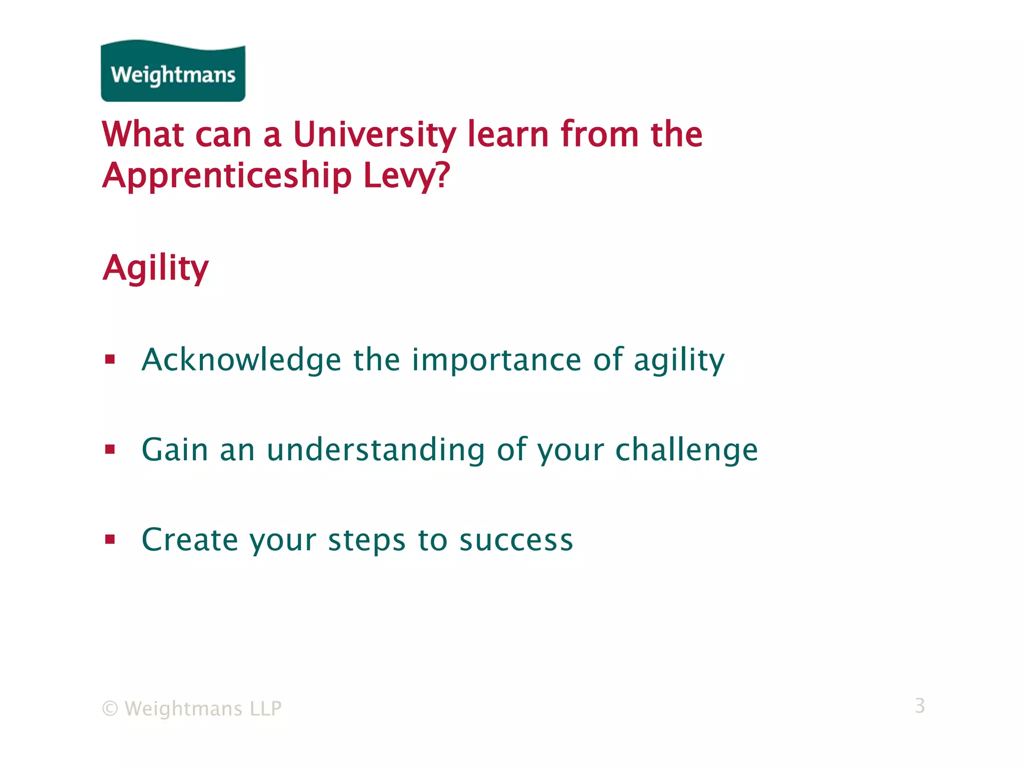 © Weightmans LLP 3
What can a University learn from the
Apprenticeship Levy?
Agility
 Acknowledge the importance of agility
 Gain an understanding of your challenge
 Create your steps to success
 
