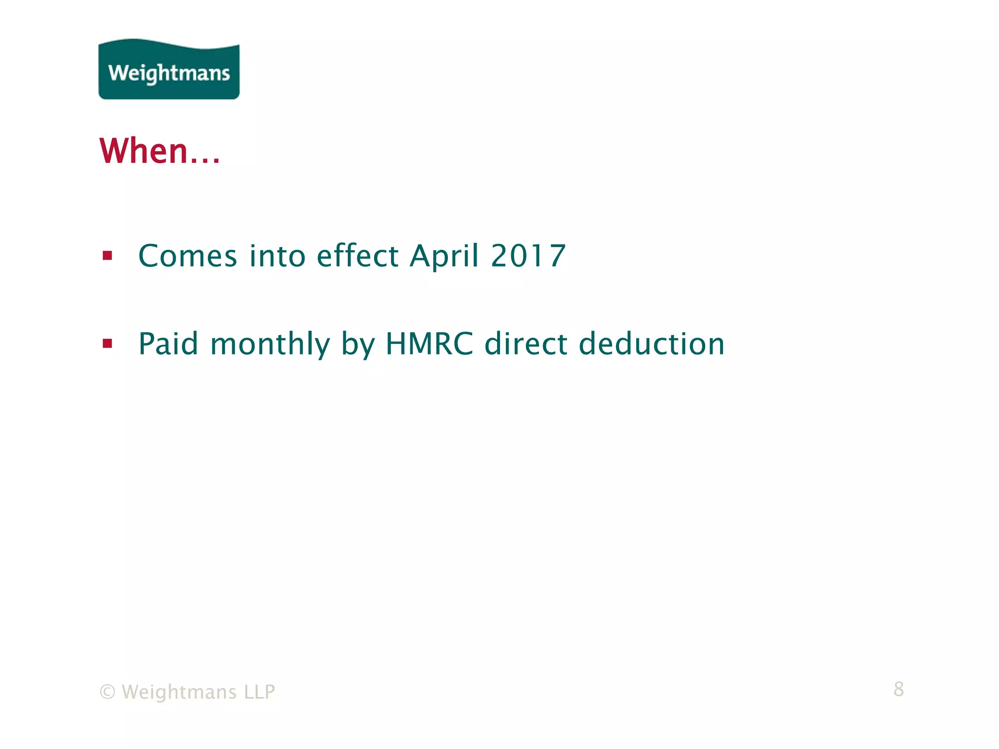 © Weightmans LLP 8
When…
 Comes into effect April 2017
 Paid monthly by HMRC direct deduction
 