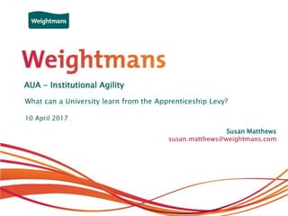 © Weightmans LLP
AUA - Institutional Agility
What can a University learn from the Apprenticeship Levy?
Susan Matthews
susan.matthews@weightmans.com
10 April 2017
 