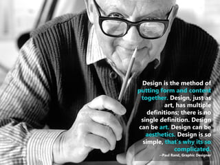 15 
| 
Design is the method of putting form and content together. Design, just as art, has multiple definitions; there is no single definition. Design can be art. Design can be aesthetics. Design is so simple, that’s why its so complicated. --Paul Rand, Graphic Designer  