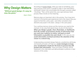 4 
| 
Why Design Matters 
According to Fusion Charts, when you look at something, your eyes and your brain work in parallel to take in new information and break it down into consumable bits through a process called “chunking.” Then, at the same time, your eyes and your brain process these chunks to find meaning. 
Memory plays an important role in this process. Your long-term memory is formed by past experiences and is the reason why you expect to find the x and y axes—and other consistent chart elements discussed in this deck—always in the same place. 
Your working memory stores just the memory you need at the moment. It can only hold about three chunks of information. When you design a graph, chart, illustration, or dashboard, limit the number of prominent chunks of information that you want your audience to notice, and pack as much information as possible into each chunk. In this way you can avoid information overload and direct the attention of the viewer in a natural way. 
Understanding consistent design features, preattentive attributes, and Gestalt principles will help you create strategies to keep your visualizations simple for the brain to process but still packed with information. These principles of design will be explained in this slide deck and demonstrated in practice in later sessions of this series. 
“Without good design, it’s easy to miss the point.” 
--Bjarni Wark  