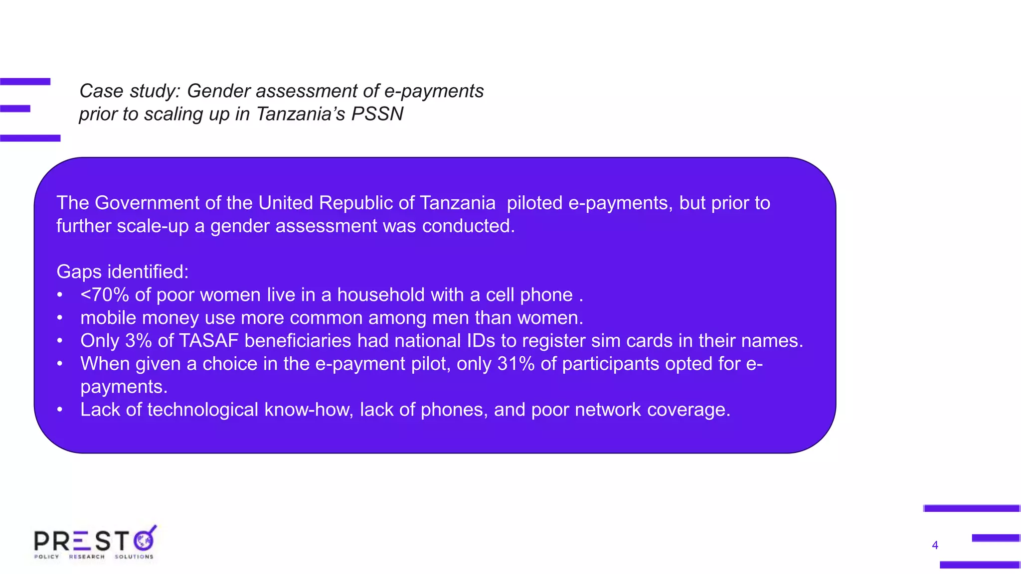 4
The Government of the United Republic of Tanzania piloted e-payments, but prior to
further scale-up a gender assessment was conducted.
Gaps identified:
• <70% of poor women live in a household with a cell phone .
• mobile money use more common among men than women.
• Only 3% of TASAF beneficiaries had national IDs to register sim cards in their names.
• When given a choice in the e-payment pilot, only 31% of participants opted for e-
payments.
• Lack of technological know-how, lack of phones, and poor network coverage.
Case study: Gender assessment of e-payments
prior to scaling up in Tanzania’s PSSN
 