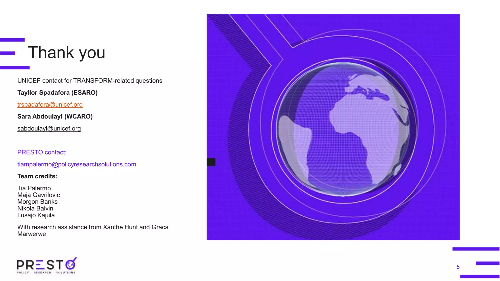 Thank you
UNICEF contact for TRANSFORM-related questions
Tayllor Spadafora (ESARO)
trspadafora@unicef.org
Sara Abdoulayi (WCARO)
sabdoulayi@unicef.org
PRESTO contact:
tiampalermo@policyresearchsolutions.com
Team credits:
Tia Palermo
Maja Gavrilovic
Morgon Banks
Nikola Balvin
Lusajo Kajula
With research assistance from Xanthe Hunt and Graca
Marwerwe
5
 