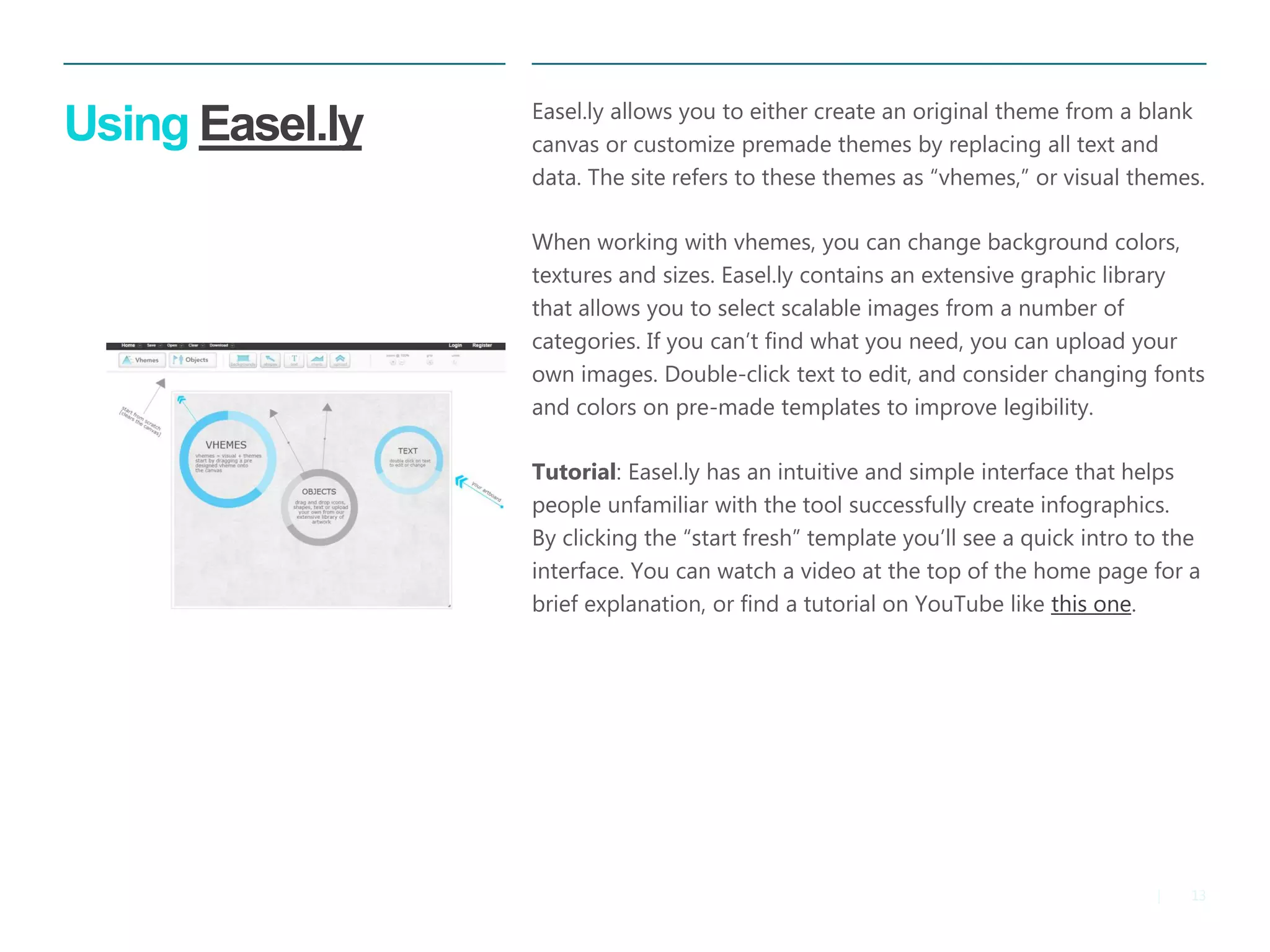 13 
| 
Using Easel.ly 
Easel.ly allows you to either create an original theme from a blank canvas or customize premade themes by replacing all text and data. The site refers to these themes as “vhemes,” or visual themes. 
When working with vhemes, you can change background colors, textures and sizes. Easel.ly contains an extensive graphic library that allows you to select scalable images from a number of categories. If you can’t find what you need, you can upload your own images. Double-click text to edit, and consider changing fonts and colors on pre-made templates to improve legibility. 
Tutorial: Easel.ly has an intuitive and simple interface that helps people unfamiliar with the tool successfully create infographics. By clicking the “start fresh” template you’ll see a quick intro to the interface. You can watch a video at the top of the home page for a brief explanation, or find a tutorial on YouTube like this one.  