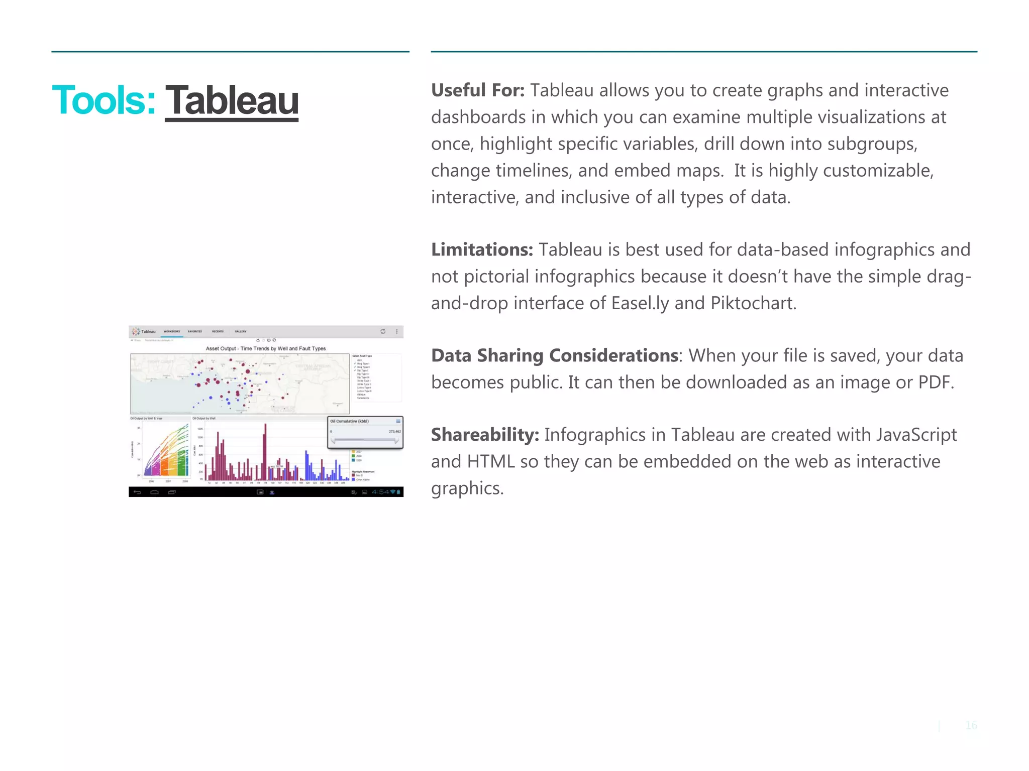 16 
| 
Tools: Tableau 
Useful For: Tableau allows you to create graphs and interactive dashboards in which you can examine multiple visualizations at once, highlight specific variables, drill down into subgroups, change timelines, and embed maps. It is highly customizable, interactive, and inclusive of all types of data. 
Limitations: Tableau is best used for data-based infographics and not pictorial infographics because it doesn’t have the simple drag- and-drop interface of Easel.ly and Piktochart. 
Data Sharing Considerations: When your file is saved, your data becomes public. It can then be downloaded as an image or PDF. 
Shareability: Infographics in Tableau are created with JavaScript and HTML so they can be embedded on the web as interactive graphics. 
 