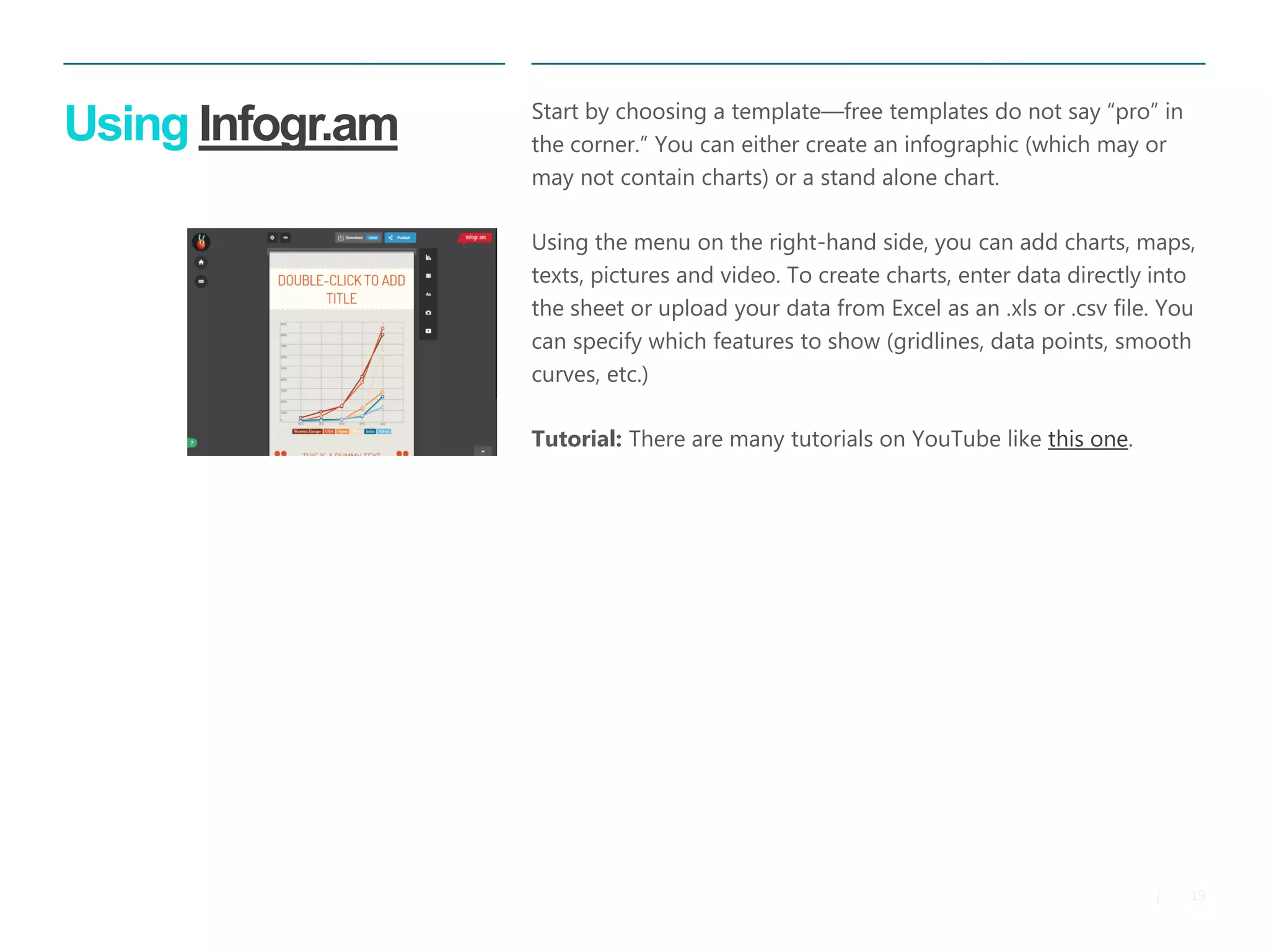19 
| 
Using Infogr.am 
Start by choosing a template—free templates do not say “pro” in the corner.” You can either create an infographic (which may or may not contain charts) or a stand alone chart. 
Using the menu on the right-hand side, you can add charts, maps, texts, pictures and video. To create charts, enter data directly into the sheet or upload your data from Excel as an .xls or .csv file. You can specify which features to show (gridlines, data points, smooth curves, etc.) 
Tutorial: There are many tutorials on YouTube like this one.  