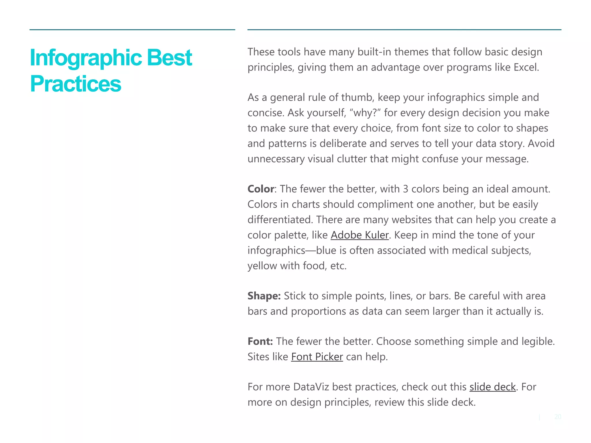 20 
| 
Infographic Best Practices 
These tools have many built-in themes that follow basic design principles, giving them an advantage over programs like Excel. 
As a general rule of thumb, keep your infographics simple and concise. Ask yourself, “why?” for every design decision you make to make sure that every choice, from font size to color to shapes and patterns is deliberate and serves to tell your data story. Avoid unnecessary visual clutter that might confuse your message. 
Color: The fewer the better, with 3 colors being an ideal amount. Colors in charts should compliment one another, but be easily differentiated. There are many websites that can help you create a color palette, like Adobe Kuler. Keep in mind the tone of your infographics—blue is often associated with medical subjects, yellow with food, etc. 
Shape: Stick to simple points, lines, or bars. Be careful with area bars and proportions as data can seem larger than it actually is. 
Font: The fewer the better. Choose something simple and legible. Sites like Font Picker can help. 
For more DataViz best practices, check out this slide deck. For more on design principles, review this slide deck.  