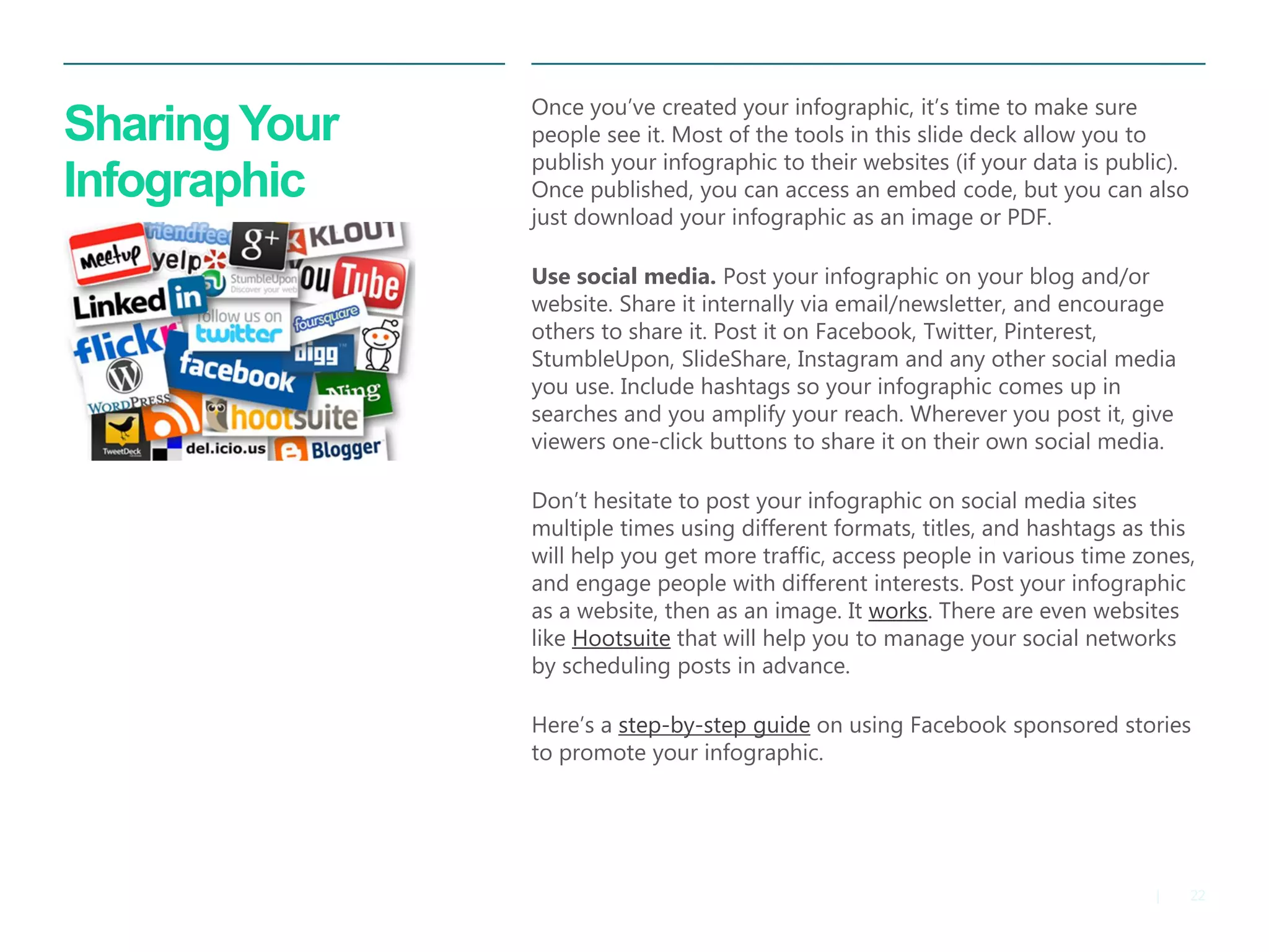 22 
| 
Sharing Your Infographic 
Once you’ve created your infographic, it’s time to make sure people see it. Most of the tools in this slide deck allow you to publish your infographic to their websites (if your data is public). Once published, you can access an embed code, but you can also just download your infographic as an image or PDF. 
Use social media. Post your infographic on your blog and/or website. Share it internally via email/newsletter, and encourage others to share it. Post it on Facebook, Twitter, Pinterest, StumbleUpon, SlideShare, Instagram and any other social media you use. Include hashtags so your infographic comes up in searches and you amplify your reach. Wherever you post it, give viewers one-click buttons to share it on their own social media. 
Don’t hesitate to post your infographic on social media sites multiple times using different formats, titles, and hashtags as this will help you get more traffic, access people in various time zones, and engage people with different interests. Post your infographic as a website, then as an image. It works. There are even websites like Hootsuite that will help you to manage your social networks by scheduling posts in advance. 
Here’s a step-by-step guide on using Facebook sponsored stories to promote your infographic.  