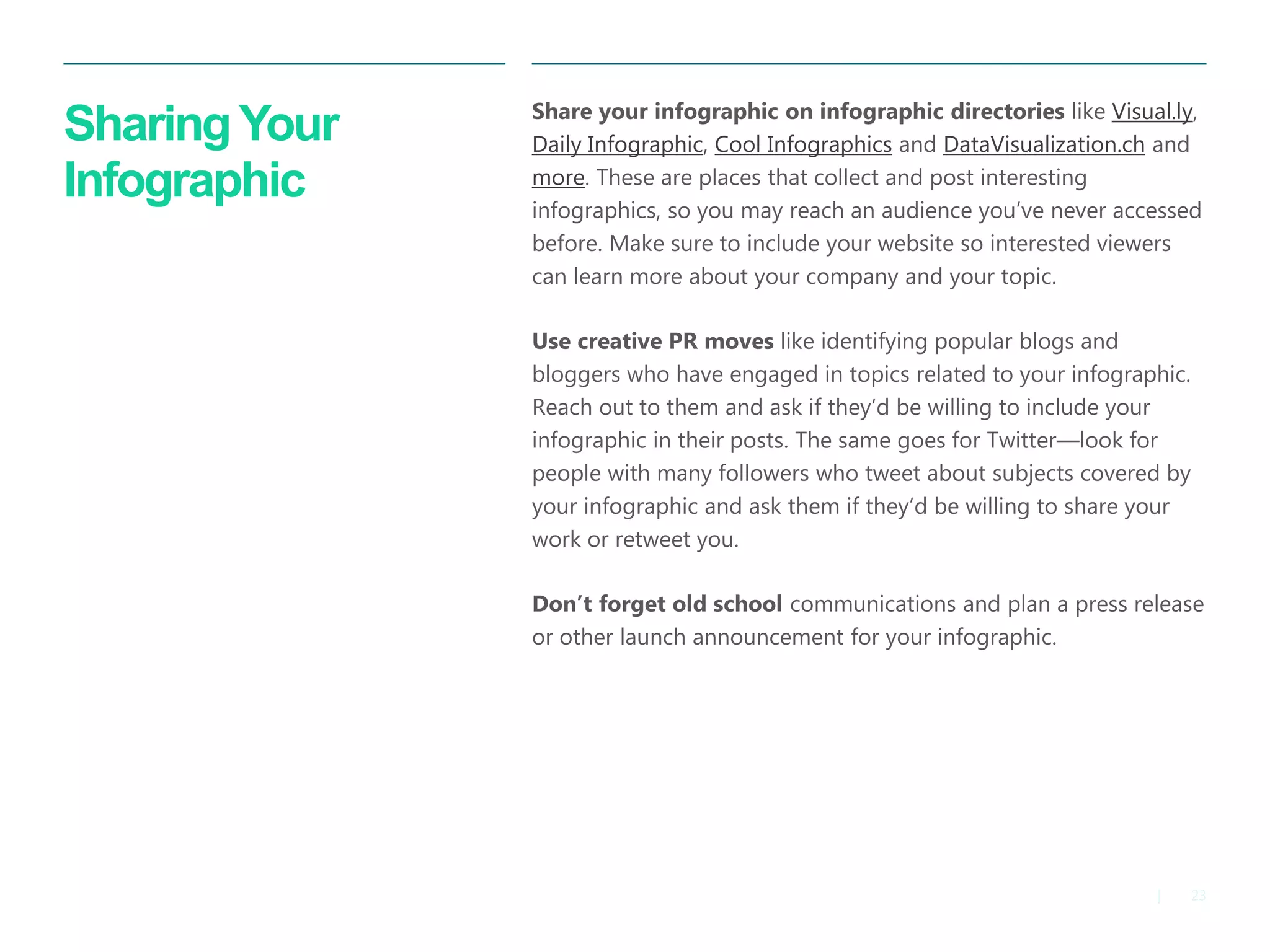 23 
| 
Sharing Your Infographic 
Share your infographic on infographic directories like Visual.ly, Daily Infographic, Cool Infographics and DataVisualization.ch and more. These are places that collect and post interesting infographics, so you may reach an audience you’ve never accessed before. Make sure to include your website so interested viewers can learn more about your company and your topic. 
Use creative PR moves like identifying popular blogs and bloggers who have engaged in topics related to your infographic. Reach out to them and ask if they’d be willing to include your infographic in their posts. The same goes for Twitter—look for people with many followers who tweet about subjects covered by your infographic and ask them if they’d be willing to share your work or retweet you. 
Don’t forget old school communications and plan a press release or other launch announcement for your infographic.  