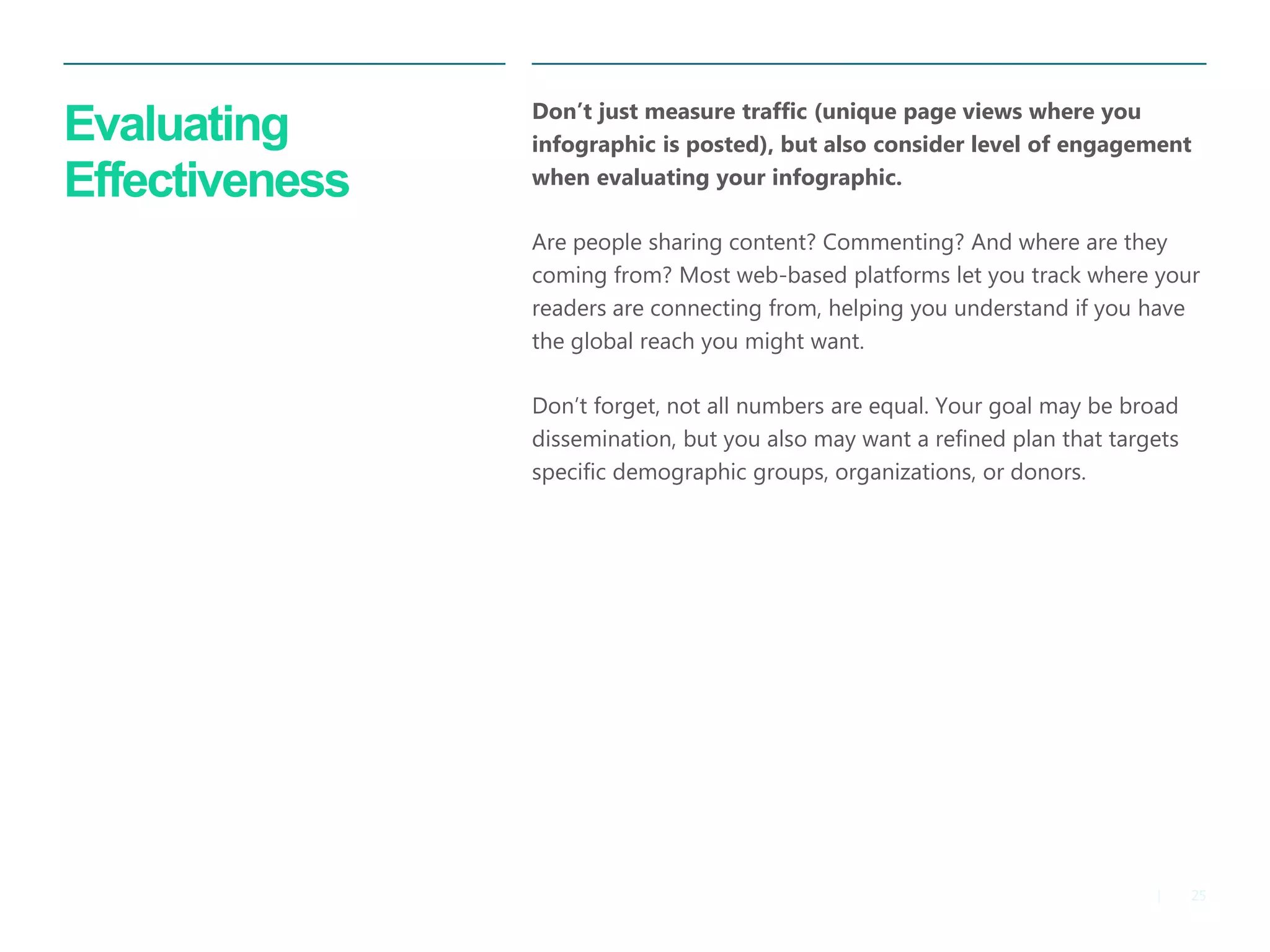 25 
| 
Evaluating Effectiveness 
Don’t just measure traffic (unique page views where you infographic is posted), but also consider level of engagement when evaluating your infographic. 
Are people sharing content? Commenting? And where are they coming from? Most web-based platforms let you track where your readers are connecting from, helping you understand if you have the global reach you might want. 
Don’t forget, not all numbers are equal. Your goal may be broad dissemination, but you also may want a refined plan that targets specific demographic groups, organizations, or donors.  