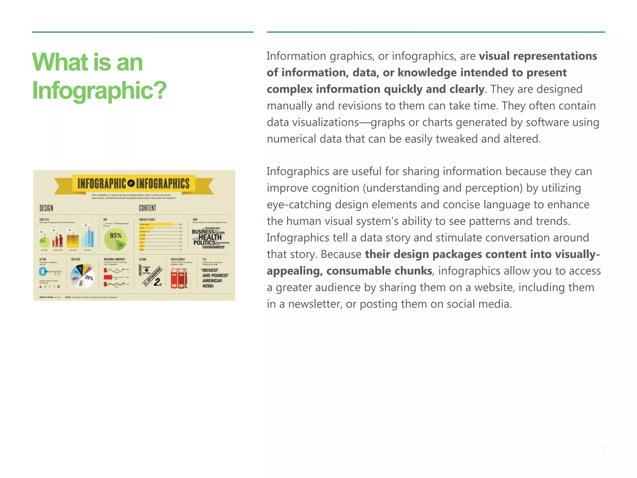 3 
| 
What is an Infographic? 
Information graphics, or infographics, are visual representations of information, data, or knowledge intended to present complex information quickly and clearly. They are designed manually and revisions to them can take time. They often contain data visualizations—graphs or charts generated by software using numerical data that can be easily tweaked and altered. 
Infographics are useful for sharing information because they can improve cognition (understanding and perception) by utilizing eye-catching design elements and concise language to enhance the human visual system’s ability to see patterns and trends. Infographics tell a data story and stimulate conversation around that story. Because their design packages content into visually- appealing, consumable chunks, infographics allow you to access a greater audience by sharing them on a website, including them in a newsletter, or posting them on social media.  