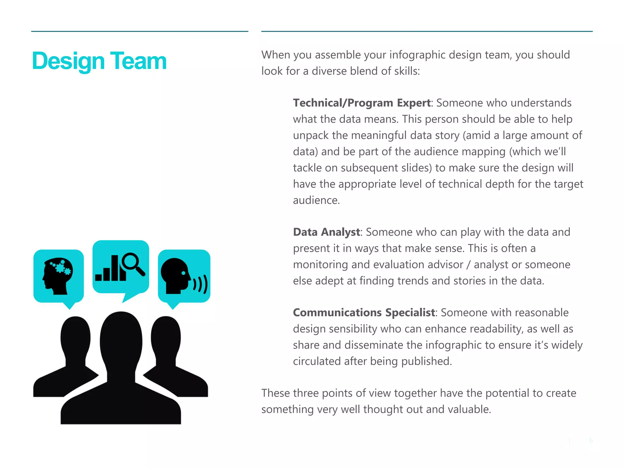 6 
| 
Design Team 
When you assemble your infographic design team, you should look for a diverse blend of skills: 
Technical/Program Expert: Someone who understands what the data means. This person should be able to help unpack the meaningful data story (amid a large amount of data) and be part of the audience mapping (which we’ll tackle on subsequent slides) to make sure the design will have the appropriate level of technical depth for the target audience. 
Data Analyst: Someone who can play with the data and present it in ways that make sense. This is often a monitoring and evaluation advisor / analyst or someone else adept at finding trends and stories in the data. 
Communications Specialist: Someone with reasonable design sensibility who can enhance readability, as well as share and disseminate the infographic to ensure it’s widely circulated after being published. 
These three points of view together have the potential to create something very well thought out and valuable.  