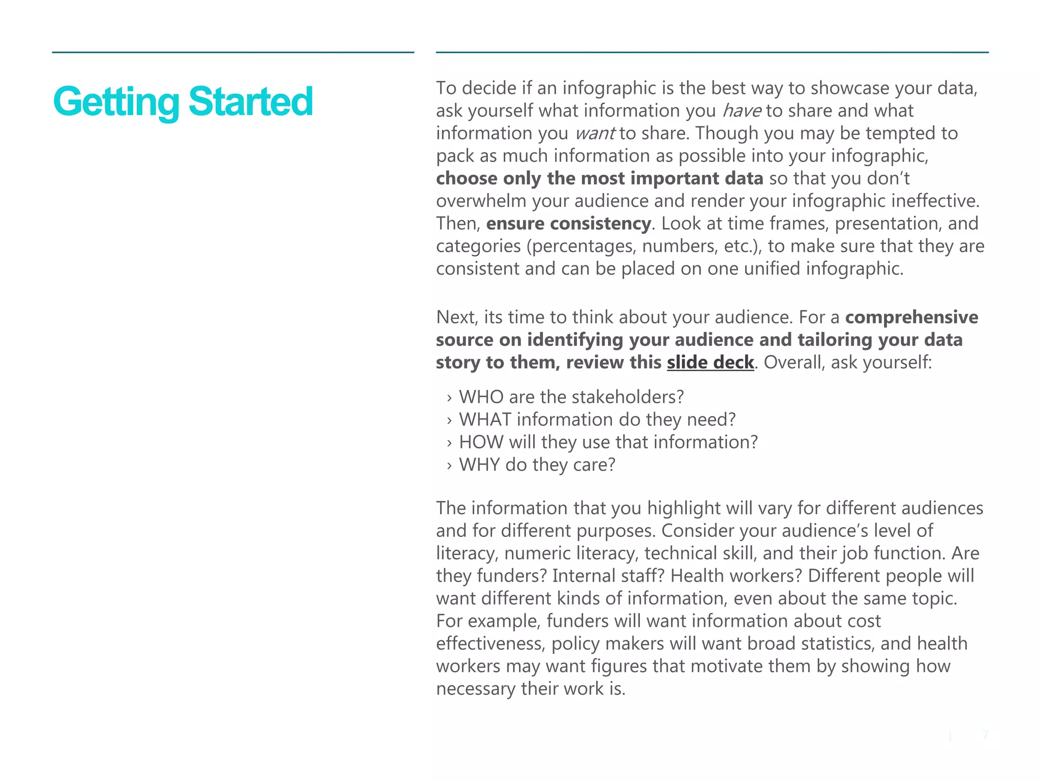 7 
| 
Getting Started 
To decide if an infographic is the best way to showcase your data, ask yourself what information you have to share and what information you want to share. Though you may be tempted to pack as much information as possible into your infographic, choose only the most important data so that you don’t overwhelm your audience and render your infographic ineffective. Then, ensure consistency. Look at time frames, presentation, and categories (percentages, numbers, etc.), to make sure that they are consistent and can be placed on one unified infographic. 
Next, its time to think about your audience. For a comprehensive source on identifying your audience and tailoring your data story to them, review this slide deck. Overall, ask yourself: 
The information that you highlight will vary for different audiences and for different purposes. Consider your audience’s level of literacy, numeric literacy, technical skill, and their job function. Are they funders? Internal staff? Health workers? Different people will want different kinds of information, even about the same topic. For example, funders will want information about cost effectiveness, policy makers will want broad statistics, and health workers may want figures that motivate them by showing how necessary their work is. 
›WHO are the stakeholders? 
›WHAT information do they need? 
›HOW will they use that information? 
›WHY do they care?  