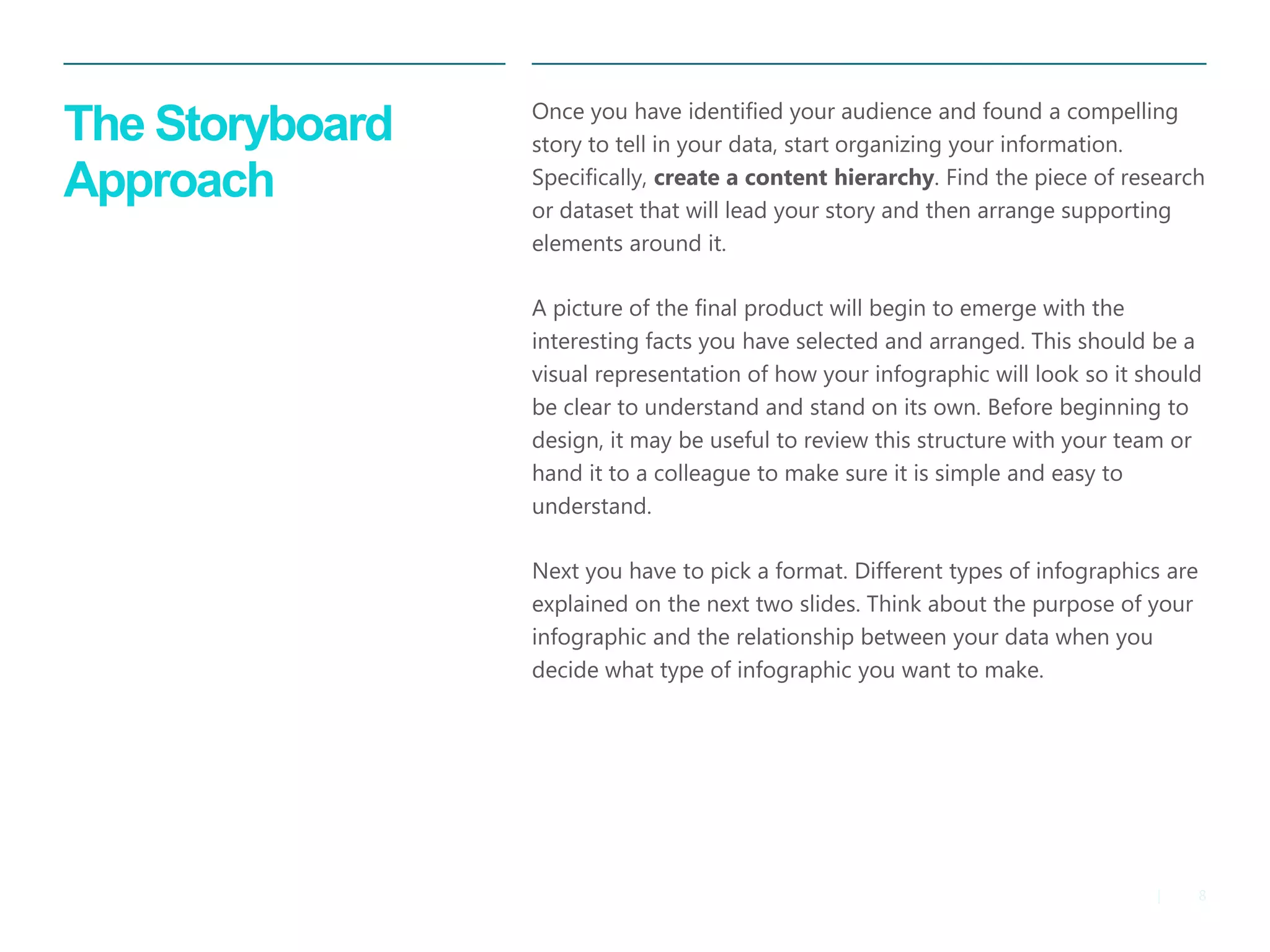 8 
| 
The Storyboard Approach 
Once you have identified your audience and found a compelling story to tell in your data, start organizing your information. Specifically, create a content hierarchy. Find the piece of research or dataset that will lead your story and then arrange supporting elements around it. 
A picture of the final product will begin to emerge with the interesting facts you have selected and arranged. This should be a visual representation of how your infographic will look so it should be clear to understand and stand on its own. Before beginning to design, it may be useful to review this structure with your team or hand it to a colleague to make sure it is simple and easy to understand. 
Next you have to pick a format. Different types of infographics are explained on the next two slides. Think about the purpose of your infographic and the relationship between your data when you decide what type of infographic you want to make.  