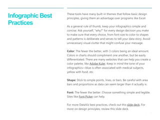 20 
| 
Infographic Best Practices 
These tools have many built-in themes that follow basic design principles, giving them an advantage over programs like Excel. 
As a general rule of thumb, keep your infographics simple and concise. Ask yourself, “why?” for every design decision you make to make sure that every choice, from font size to color to shapes and patterns is deliberate and serves to tell your data story. Avoid unnecessary visual clutter that might confuse your message. 
Color: The fewer the better, with 3 colors being an ideal amount. Colors in charts should compliment one another, but be easily differentiated. There are many websites that can help you create a color palette, like Adobe Kuler. Keep in mind the tone of your infographics—blue is often associated with medical subjects, yellow with food, etc. 
Shape: Stick to simple points, lines, or bars. Be careful with area bars and proportions as data can seem larger than it actually is. 
Font: The fewer the better. Choose something simple and legible. Sites like Font Picker can help. 
For more DataViz best practices, check out this slide deck. For more on design principles, review this slide deck.  
