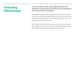 25 
| 
Evaluating Effectiveness 
Don’t just measure traffic (unique page views where you infographic is posted), but also consider level of engagement when evaluating your infographic. 
Are people sharing content? Commenting? And where are they coming from? Most web-based platforms let you track where your readers are connecting from, helping you understand if you have the global reach you might want. 
Don’t forget, not all numbers are equal. Your goal may be broad dissemination, but you also may want a refined plan that targets specific demographic groups, organizations, or donors.  