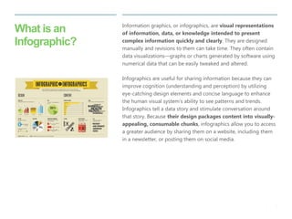 3 
| 
What is an Infographic? 
Information graphics, or infographics, are visual representations of information, data, or knowledge intended to present complex information quickly and clearly. They are designed manually and revisions to them can take time. They often contain data visualizations—graphs or charts generated by software using numerical data that can be easily tweaked and altered. 
Infographics are useful for sharing information because they can improve cognition (understanding and perception) by utilizing eye-catching design elements and concise language to enhance the human visual system’s ability to see patterns and trends. Infographics tell a data story and stimulate conversation around that story. Because their design packages content into visually- appealing, consumable chunks, infographics allow you to access a greater audience by sharing them on a website, including them in a newsletter, or posting them on social media.  