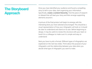 8 
| 
The Storyboard Approach 
Once you have identified your audience and found a compelling story to tell in your data, start organizing your information. Specifically, create a content hierarchy. Find the piece of research or dataset that will lead your story and then arrange supporting elements around it. 
A picture of the final product will begin to emerge with the interesting facts you have selected and arranged. This should be a visual representation of how your infographic will look so it should be clear to understand and stand on its own. Before beginning to design, it may be useful to review this structure with your team or hand it to a colleague to make sure it is simple and easy to understand. 
Next you have to pick a format. Different types of infographics are explained on the next two slides. Think about the purpose of your infographic and the relationship between your data when you decide what type of infographic you want to make.  