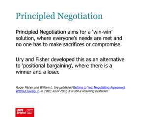 Principled Negotiation
Principled Negotiation aims for a ‘win-win’
solution, where everyone’s needs are met and
no one has to make sacrifices or compromise.
Ury and Fisher developed this as an alternative
to ‘positional bargaining’, where there is a
winner and a loser.
Roger Fisher and William L. Ury published Getting to Yes: Negotiating Agreement
Without Giving In in 1981; as of 2007, it is still a recurring bestseller.
 
