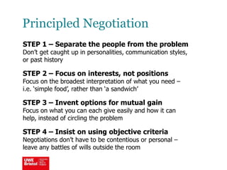 Principled Negotiation
STEP 1 – Separate the people from the problem
Don’t get caught up in personalities, communication styles,
or past history
STEP 2 – Focus on interests, not positions
Focus on the broadest interpretation of what you need –
i.e. ‘simple food’, rather than ‘a sandwich’
STEP 3 – Invent options for mutual gain
Focus on what you can each give easily and how it can
help, instead of circling the problem
STEP 4 – Insist on using objective criteria
Negotiations don’t have to be contentious or personal –
leave any battles of wills outside the room
 