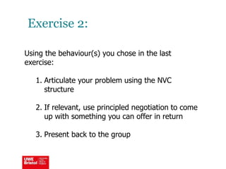 Exercise 2:
Using the behaviour(s) you chose in the last
exercise:
1. Articulate your problem using the NVC
structure
2. If relevant, use principled negotiation to come
up with something you can offer in return
3. Present back to the group
 