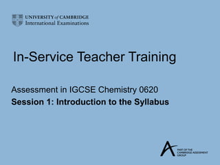 In-Service Teacher Training

Assessment in IGCSE Chemistry 0620
Session 1: Introduction to the Syllabus
 