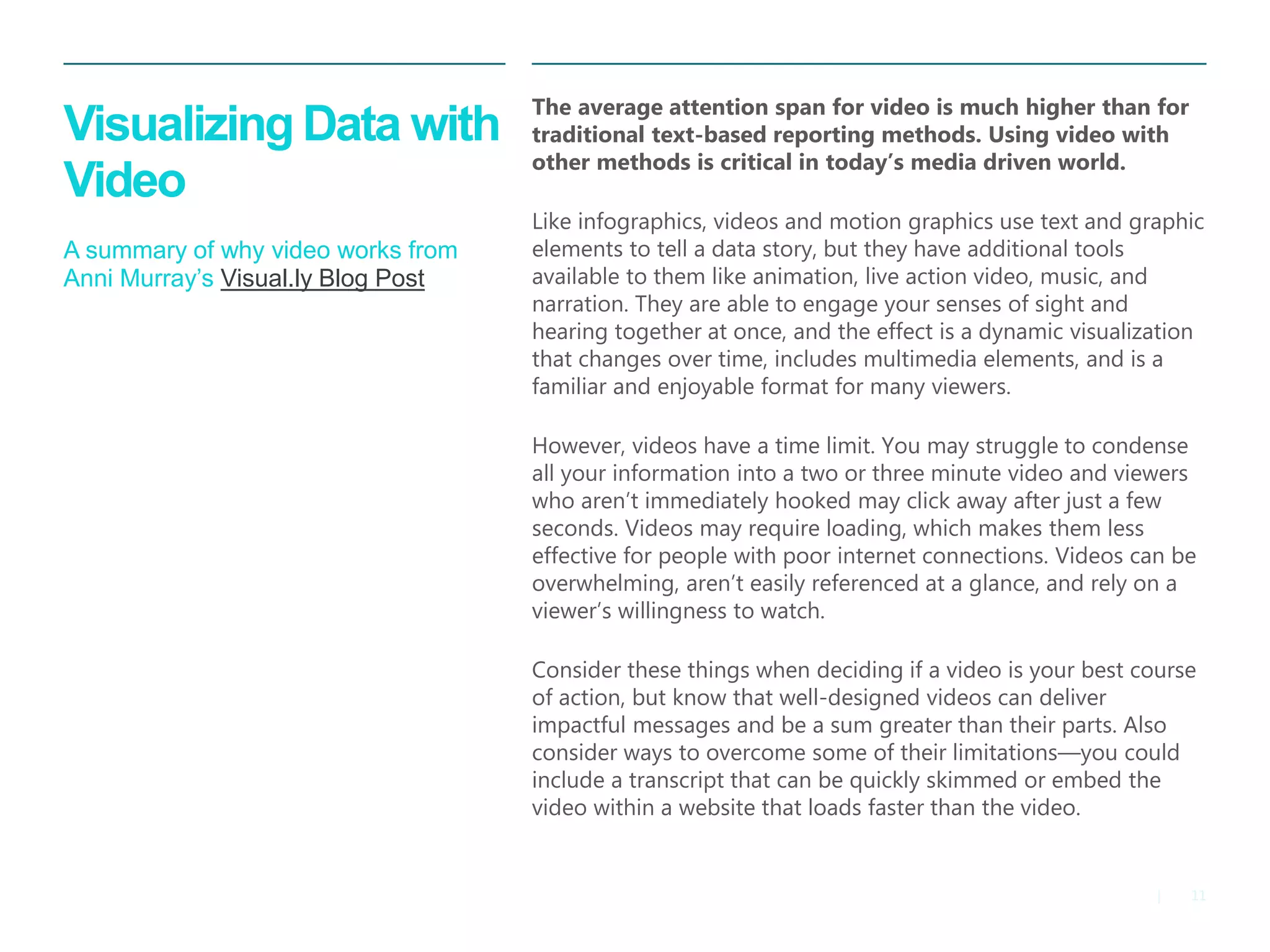 11 
| 
Visualizing Data with Video A summary of why video works from Anni Murray’s Visual.ly Blog Post 
The average attention span for video is much higher than for traditional text-based reporting methods. Using video with other methods is critical in today’s media driven world. 
Like infographics, videos and motion graphics use text and graphic elements to tell a data story, but they have additional tools available to them like animation, live action video, music, and narration. They are able to engage your senses of sight and hearing together at once, and the effect is a dynamic visualization that changes over time, includes multimedia elements, and is a familiar and enjoyable format for many viewers. 
However, videos have a time limit. You may struggle to condense all your information into a two or three minute video and viewers who aren’t immediately hooked may click away after just a few seconds. Videos may require loading, which makes them less effective for people with poor internet connections. Videos can be overwhelming, aren’t easily referenced at a glance, and rely on a viewer’s willingness to watch. 
Consider these things when deciding if a video is your best course of action, but know that well-designed videos can deliver impactful messages and be a sum greater than their parts. Also consider ways to overcome some of their limitations—you could include a transcript that can be quickly skimmed or embed the video within a website that loads faster than the video.  
