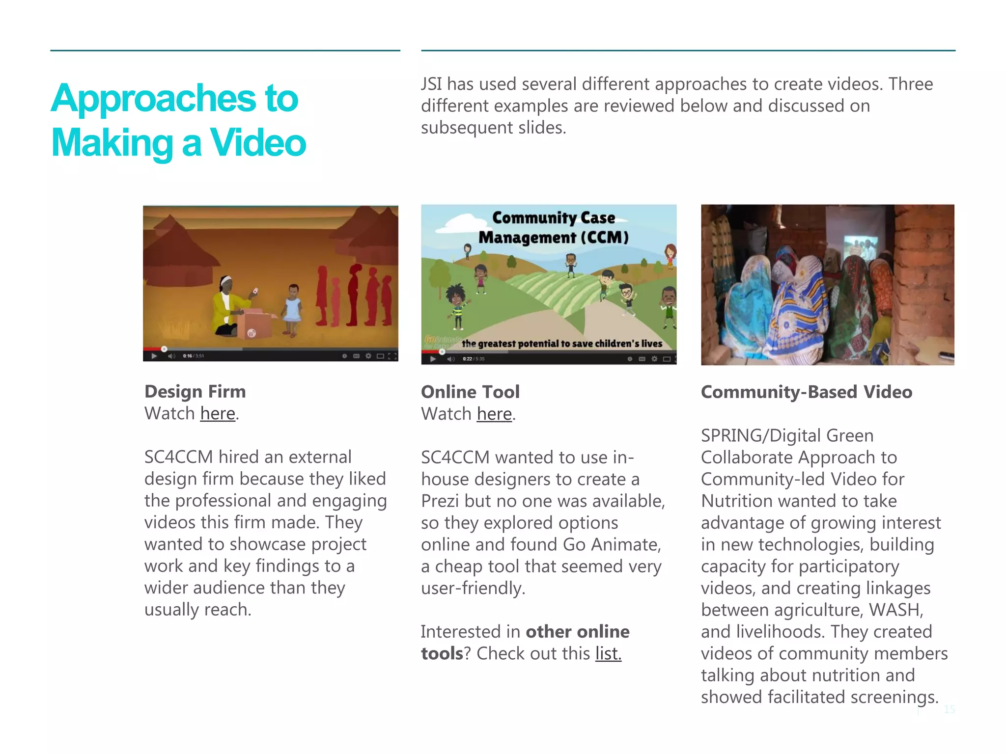 15 
| 
Approaches to Making a Video 
JSI has used several different approaches to create videos. Three different examples are reviewed below and discussed on subsequent slides. 
Design Firm 
Watch here. 
SC4CCM hired an external design firm because they liked the professional and engaging videos this firm made. They wanted to showcase project work and key findings to a wider audience than they usually reach. 
Community-Based Video 
SPRING/Digital Green Collaborate Approach to Community-led Video for Nutrition wanted to take advantage of growing interest in new technologies, building capacity for participatory videos, and creating linkages between agriculture, WASH, and livelihoods. They created videos of community members talking about nutrition and showed facilitated screenings. 
Online Tool Watch here. SC4CCM wanted to use in- house designers to create a Prezi but no one was available, so they explored options online and found Go Animate, a cheap tool that seemed very user-friendly. Interested in other online tools? Check out this list.  