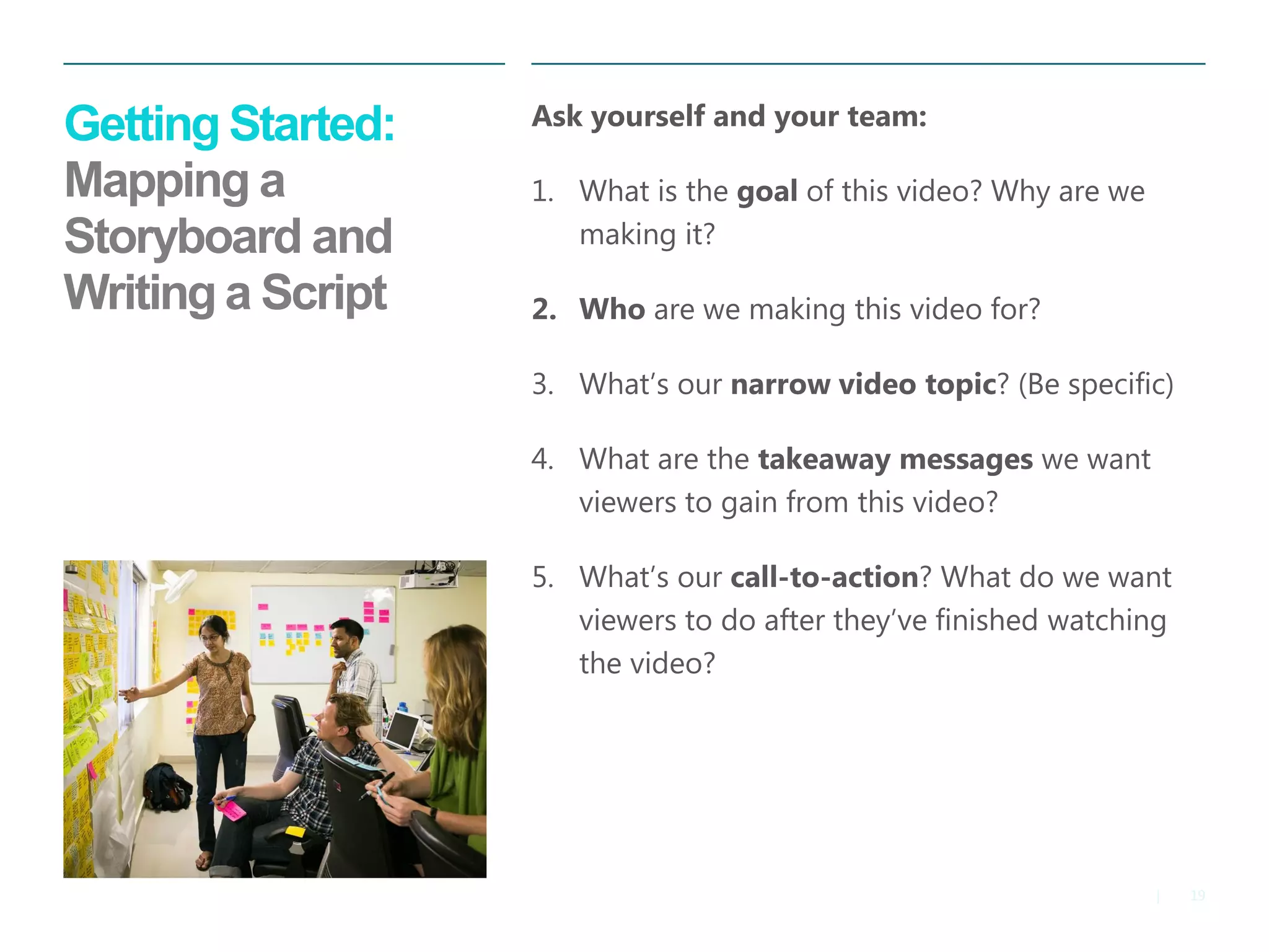 19 
| 
Getting Started: Mapping a Storyboard and Writing a Script 
Ask yourself and your team: 
1.What is the goal of this video? Why are we making it? 
2.Who are we making this video for? 
3.What’s our narrow video topic? (Be specific) 
4.What are the takeaway messages we want viewers to gain from this video? 
5.What’s our call-to-action? What do we want viewers to do after they’ve finished watching the video?  