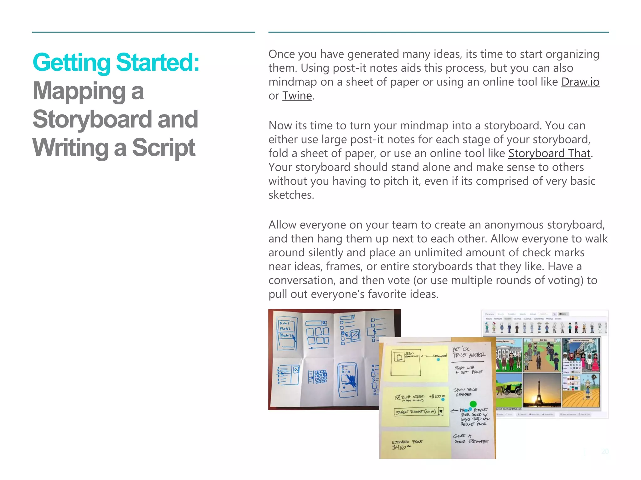 20 
| 
Getting Started: Mapping a Storyboard and Writing a Script 
Once you have generated many ideas, its time to start organizing them. Using post-it notes aids this process, but you can also mindmap on a sheet of paper or using an online tool like Draw.io or Twine. 
Now its time to turn your mindmap into a storyboard. You can either use large post-it notes for each stage of your storyboard, fold a sheet of paper, or use an online tool like Storyboard That. Your storyboard should stand alone and make sense to others without you having to pitch it, even if its comprised of very basic sketches. 
Allow everyone on your team to create an anonymous storyboard, and then hang them up next to each other. Allow everyone to walk around silently and place an unlimited amount of check marks near ideas, frames, or entire storyboards that they like. Have a conversation, and then vote (or use multiple rounds of voting) to pull out everyone’s favorite ideas.  