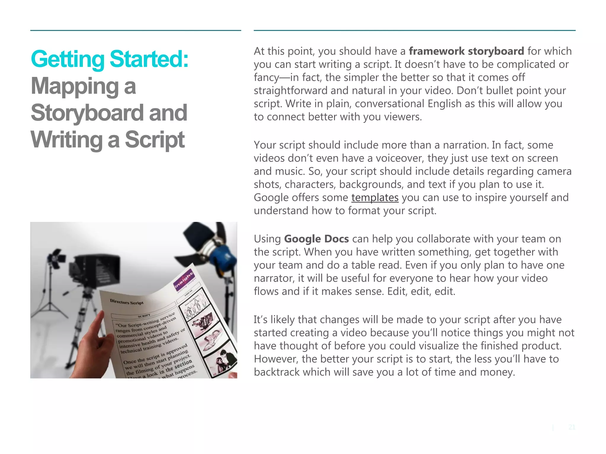 21 
| 
Getting Started: Mapping a Storyboard and Writing a Script 
At this point, you should have a framework storyboard for which you can start writing a script. It doesn’t have to be complicated or fancy—in fact, the simpler the better so that it comes off straightforward and natural in your video. Don’t bullet point your script. Write in plain, conversational English as this will allow you to connect better with you viewers. 
Your script should include more than a narration. In fact, some videos don’t even have a voiceover, they just use text on screen and music. So, your script should include details regarding camera shots, characters, backgrounds, and text if you plan to use it. Google offers some templates you can use to inspire yourself and understand how to format your script. 
Using Google Docs can help you collaborate with your team on the script. When you have written something, get together with your team and do a table read. Even if you only plan to have one narrator, it will be useful for everyone to hear how your video flows and if it makes sense. Edit, edit, edit. 
It’s likely that changes will be made to your script after you have started creating a video because you’ll notice things you might not have thought of before you could visualize the finished product. However, the better your script is to start, the less you’ll have to backtrack which will save you a lot of time and money.  