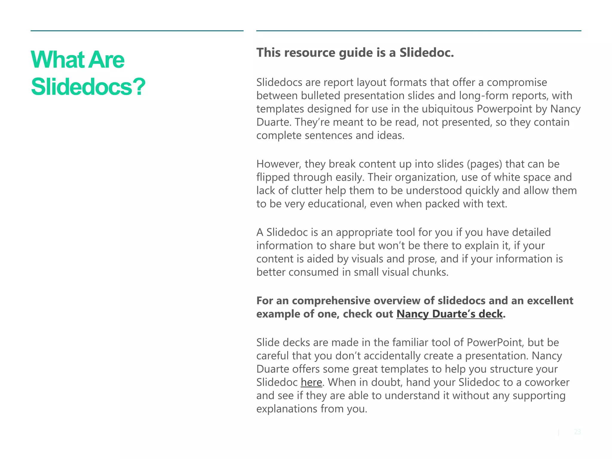 23 
| 
What Are Slidedocs? 
This resource guide is a Slidedoc. 
Slidedocs are report layout formats that offer a compromise between bulleted presentation slides and long-form reports, with templates designed for use in the ubiquitous Powerpoint by Nancy Duarte. They’re meant to be read, not presented, so they contain complete sentences and ideas. 
However, they break content up into slides (pages) that can be flipped through easily. Their organization, use of white space and lack of clutter help them to be understood quickly and allow them to be very educational, even when packed with text. 
A Slidedoc is an appropriate tool for you if you have detailed information to share but won’t be there to explain it, if your content is aided by visuals and prose, and if your information is better consumed in small visual chunks. 
For an comprehensive overview of slidedocs and an excellent example of one, check out Nancy Duarte’s deck. 
Slide decks are made in the familiar tool of PowerPoint, but be careful that you don’t accidentally create a presentation. Nancy Duarte offers some great templates to help you structure your Slidedoc here. When in doubt, hand your Slidedoc to a coworker and see if they are able to understand it without any supporting explanations from you.  