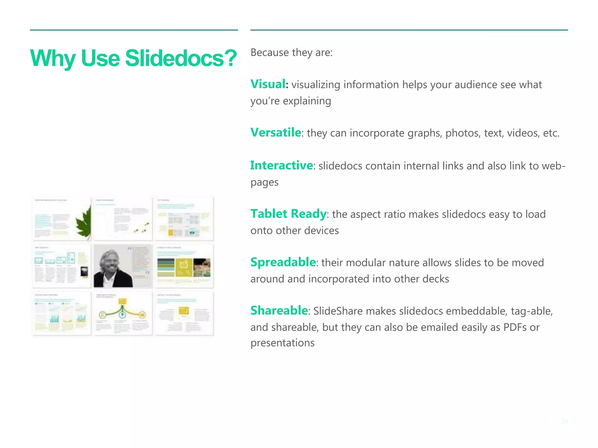 24 
| 
Why Use Slidedocs? 
Because they are: 
Visual: visualizing information helps your audience see what you’re explaining 
Versatile: they can incorporate graphs, photos, text, videos, etc. 
Interactive: slidedocs contain internal links and also link to web- pages 
Tablet Ready: the aspect ratio makes slidedocs easy to load onto other devices 
Spreadable: their modular nature allows slides to be moved around and incorporated into other decks 
Shareable: SlideShare makes slidedocs embeddable, tag-able, and shareable, but they can also be emailed easily as PDFs or presentations 
 