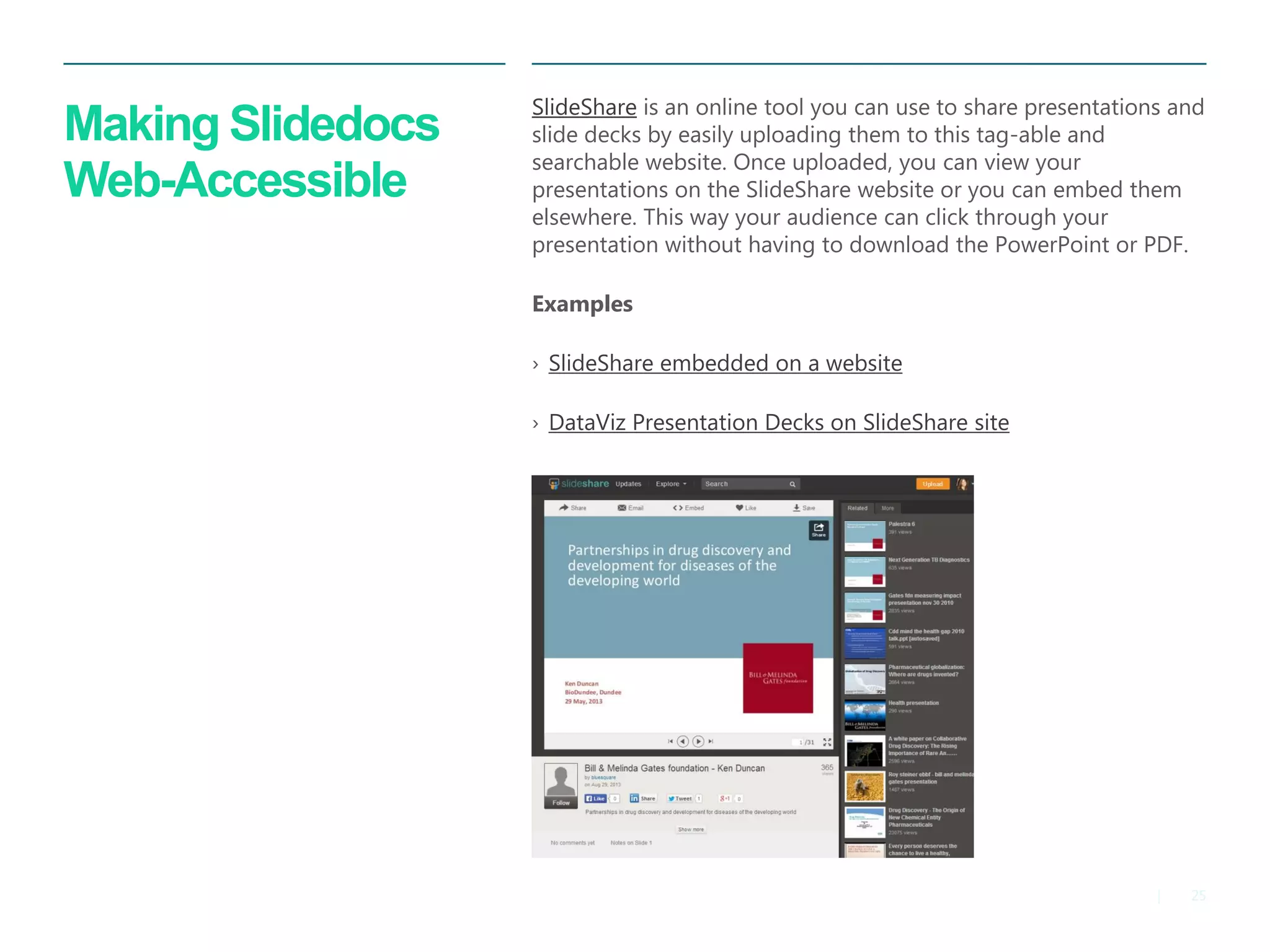 25 
| 
Making Slidedocs Web-Accessible 
SlideShare is an online tool you can use to share presentations and slide decks by easily uploading them to this tag-able and searchable website. Once uploaded, you can view your presentations on the SlideShare website or you can embed them elsewhere. This way your audience can click through your presentation without having to download the PowerPoint or PDF. 
Examples 
›SlideShare embedded on a website 
›DataViz Presentation Decks on SlideShare site  