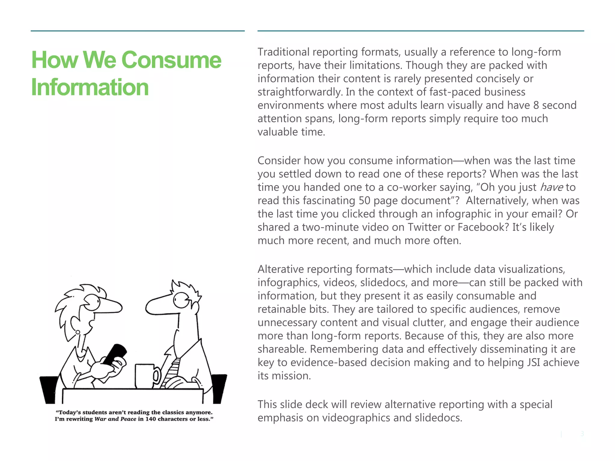 3 
| 
How We Consume Information 
Traditional reporting formats, usually a reference to long-form reports, have their limitations. Though they are packed with information their content is rarely presented concisely or straightforwardly. In the context of fast-paced business environments where most adults learn visually and have 8 second attention spans, long-form reports simply require too much valuable time. 
Consider how you consume information—when was the last time you settled down to read one of these reports? When was the last time you handed one to a co-worker saying, “Oh you just have to read this fascinating 50 page document”? Alternatively, when was the last time you clicked through an infographic in your email? Or shared a two-minute video on Twitter or Facebook? It’s likely much more recent, and much more often. 
Alterative reporting formats—which include data visualizations, infographics, videos, slidedocs, and more—can still be packed with information, but they present it as easily consumable and retainable bits. They are tailored to specific audiences, remove unnecessary content and visual clutter, and engage their audience more than long-form reports. Because of this, they are also more shareable. Remembering data and effectively disseminating it are key to evidence-based decision making and to helping JSI achieve its mission. 
This slide deck will review alternative reporting with a special emphasis on videographics and slidedocs.  