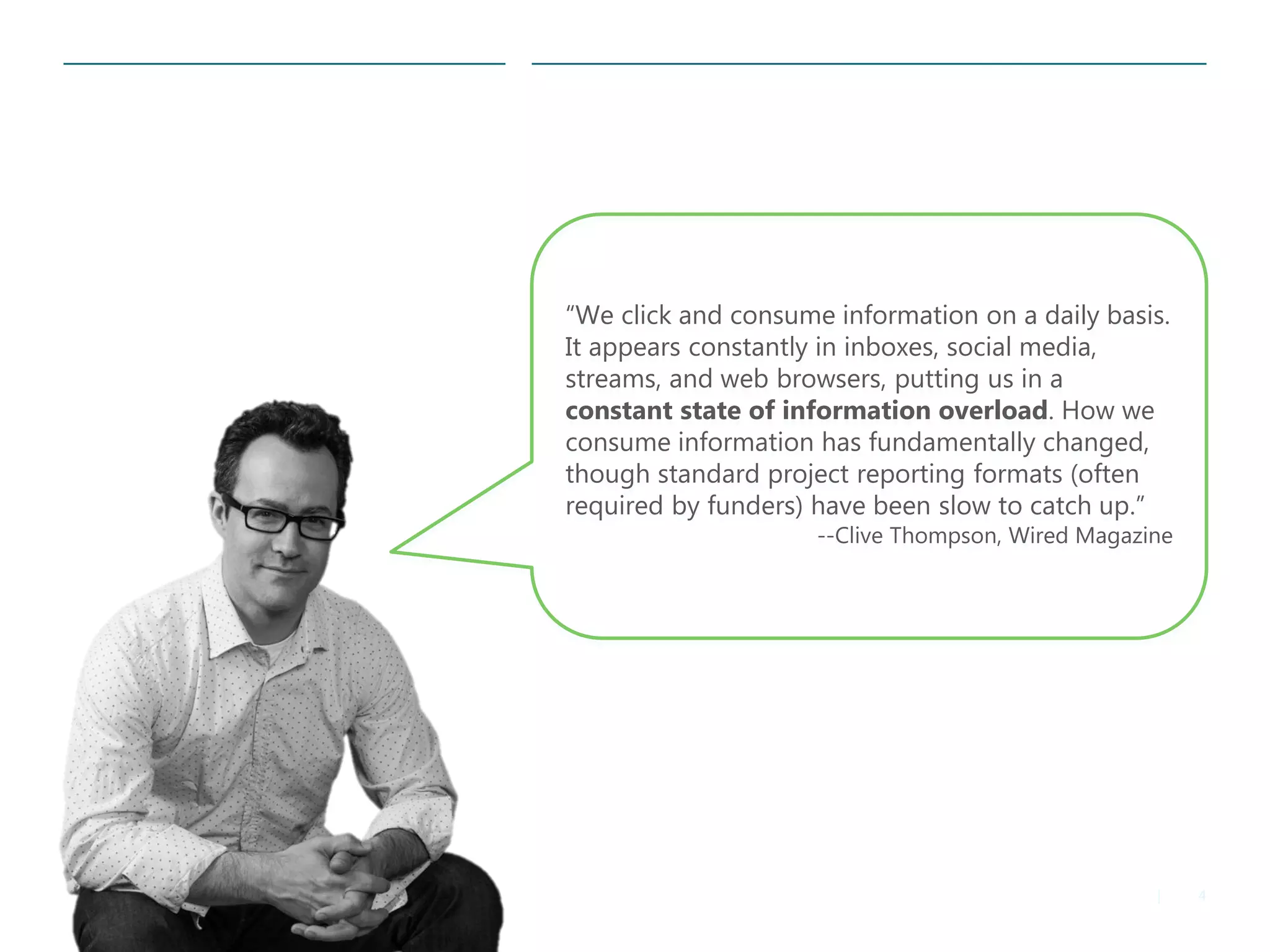 4 
| 
“We click and consume information on a daily basis. It appears constantly in inboxes, social media, streams, and web browsers, putting us in a constant state of information overload. How we consume information has fundamentally changed, though standard project reporting formats (often required by funders) have been slow to catch up.” 
--Clive Thompson, Wired Magazine  