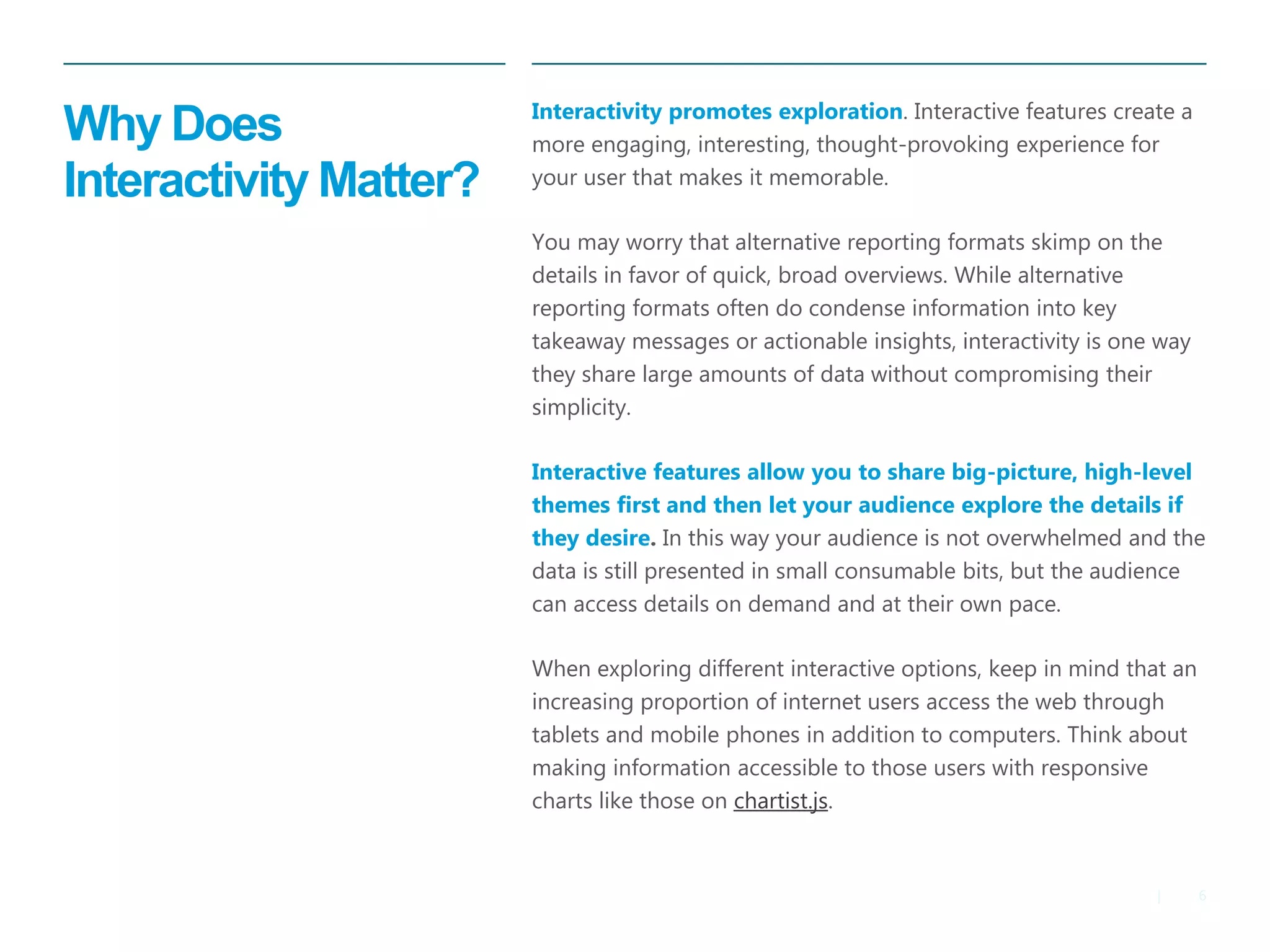 6 
| 
Why Does Interactivity Matter? 
Interactivity promotes exploration. Interactive features create a more engaging, interesting, thought-provoking experience for your user that makes it memorable. 
You may worry that alternative reporting formats skimp on the details in favor of quick, broad overviews. While alternative reporting formats often do condense information into key takeaway messages or actionable insights, interactivity is one way they share large amounts of data without compromising their simplicity. 
Interactive features allow you to share big-picture, high-level themes first and then let your audience explore the details if they desire. In this way your audience is not overwhelmed and the data is still presented in small consumable bits, but the audience can access details on demand and at their own pace. 
When exploring different interactive options, keep in mind that an increasing proportion of internet users access the web through tablets and mobile phones in addition to computers. Think about making information accessible to those users with responsive charts like those on chartist.js.  