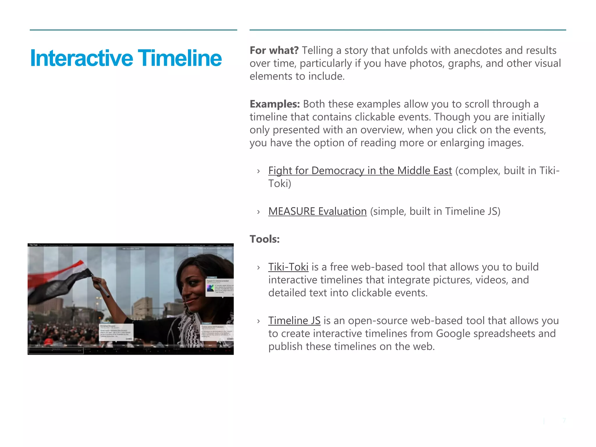 7 
| 
Interactive Timeline 
For what? Telling a story that unfolds with anecdotes and results over time, particularly if you have photos, graphs, and other visual elements to include. 
Examples: Both these examples allow you to scroll through a timeline that contains clickable events. Though you are initially only presented with an overview, when you click on the events, you have the option of reading more or enlarging images. 
›Fight for Democracy in the Middle East (complex, built in Tiki- Toki) 
›MEASURE Evaluation (simple, built in Timeline JS) 
Tools: 
›Tiki-Toki is a free web-based tool that allows you to build interactive timelines that integrate pictures, videos, and detailed text into clickable events. 
›Timeline JS is an open-source web-based tool that allows you to create interactive timelines from Google spreadsheets and publish these timelines on the web.  