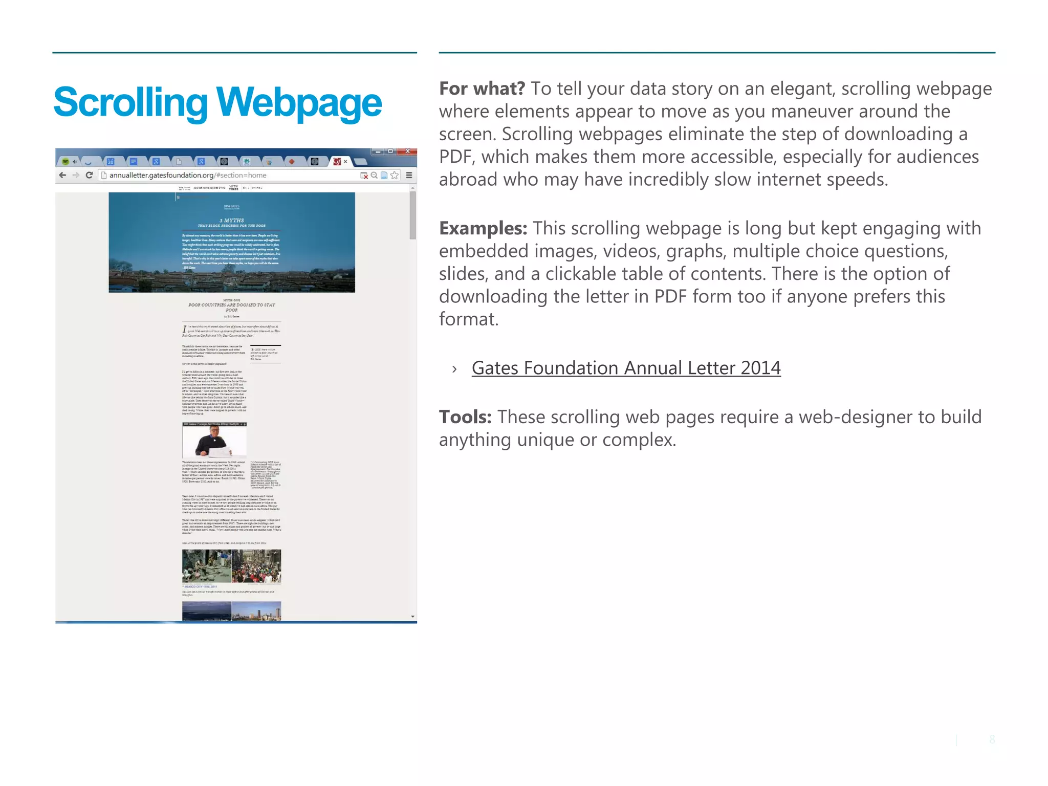8 
| 
Scrolling Webpage 
For what? To tell your data story on an elegant, scrolling webpage where elements appear to move as you maneuver around the screen. Scrolling webpages eliminate the step of downloading a PDF, which makes them more accessible, especially for audiences abroad who may have incredibly slow internet speeds. 
Examples: This scrolling webpage is long but kept engaging with embedded images, videos, graphs, multiple choice questions, slides, and a clickable table of contents. There is the option of downloading the letter in PDF form too if anyone prefers this format. 
›Gates Foundation Annual Letter 2014 
Tools: These scrolling web pages require a web-designer to build anything unique or complex.  