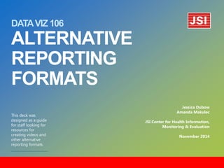 DATA VIZ 106 ALTERNATIVE REPORTING FORMATS 
This deck was designed as a guide for staff looking for resources for creating videos and other alternative reporting formats. 
Jessica Dubow 
Amanda Makulec 
JSI Center for Health Information, Monitoring & Evaluation 
November 2014  
