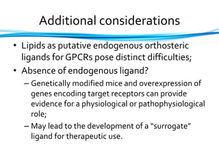Additional considerations
• Lipids as putative endogenous orthosteric
ligands for GPCRs pose distinct difficulties;
• Absence of endogenous ligand?
– Genetically modified mice and overexpression of
genes encoding target receptors can provide
evidence for a physiological or pathophysiological
role;
– May lead to the development of a “surrogate”
ligand for therapeutic use.
 