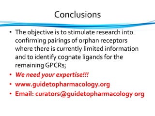 Conclusions
• The objective is to stimulate research into
confirming pairings of orphan receptors
where there is currently limited information
and to identify cognate ligands for the
remainingGPCRs;
• We need your expertise!!!
• www.guidetopharmacology.org
• Email: curators@guidetopharmacology org
 