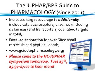 The IUPHAR/BPS Guide to
PHARMACOLOGY (since 2011)
• Increased target coverage to additionally
include catalytic receptors, enzymes (including
all kinases) and transporters; over 2600 targets
in total;
• Detailed annotation for over 6800 small
molecule and peptide ligands;
• www.guidetopharmacology.org;
• Please come to the NC-IUPHAR
symposium tomorrow, Tues 15th,
15:30-17:00 to hear more!
 