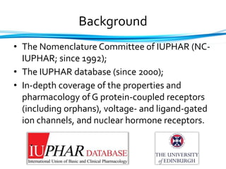 Background
• The Nomenclature Committee of IUPHAR (NC-
IUPHAR; since 1992);
• The IUPHAR database (since 2000);
• In-depth coverage of the properties and
pharmacology of G protein-coupled receptors
(including orphans), voltage- and ligand-gated
ion channels, and nuclear hormone receptors.
 