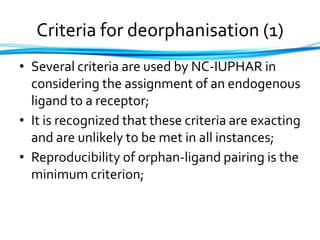 Criteria for deorphanisation (1)
• Several criteria are used by NC-IUPHAR in
considering the assignment of an endogenous
ligand to a receptor;
• It is recognized that these criteria are exacting
and are unlikely to be met in all instances;
• Reproducibility of orphan-ligand pairing is the
minimum criterion;
 