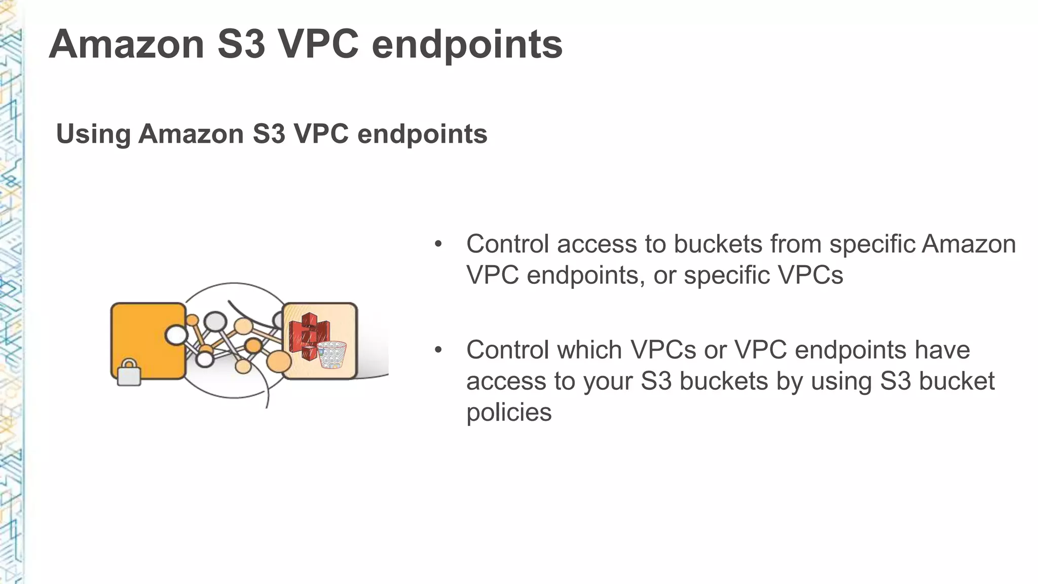 Amazon S3 VPC endpoints
Using Amazon S3 VPC endpoints
• Control access to buckets from specific Amazon
VPC endpoints, or specific VPCs
• Control which VPCs or VPC endpoints have
access to your S3 buckets by using S3 bucket
policies
 