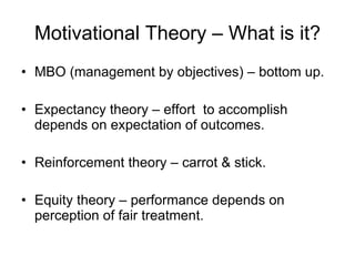 Motivational Theory – What is it? MBO (management by objectives) – bottom up. Expectancy theory – effort  to accomplish depends on expectation of outcomes. Reinforcement theory – carrot & stick. Equity theory – performance depends on perception of fair treatment. 