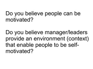 Do you believe people can be motivated? Do you believe manager/leaders provide an environment (context) that enable people to be self-motivated? 